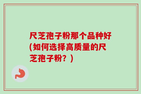 尺芝孢子粉那个品种好(如何选择高质量的尺芝孢子粉?) 尺芝孢子粉那个品种好(如何选择高质量的尺芝孢子粉?)