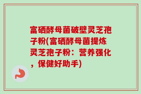 富硒酵母菌破壁灵芝孢子粉(富硒酵母菌提炼灵芝孢子粉:营养强化,保健好助手) 富硒酵母菌破壁灵芝孢子粉(富硒酵母菌提炼灵芝孢子粉:营养强化,保健好助手)