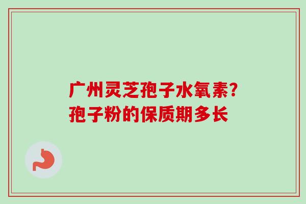 广州灵芝孢子水氧素?孢子粉的保质期多长 广州灵芝孢子水氧素?孢子粉的保质期多长