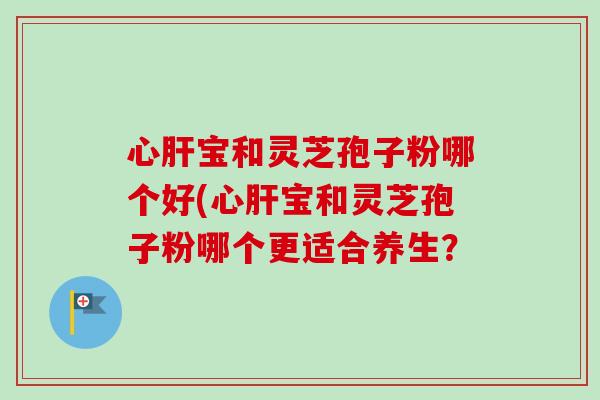 心宝和灵芝孢子粉哪个好(心宝和灵芝孢子粉哪个更适合养生? 心宝和灵芝孢子粉哪个好(心宝和灵芝孢子粉哪个更适合养生?