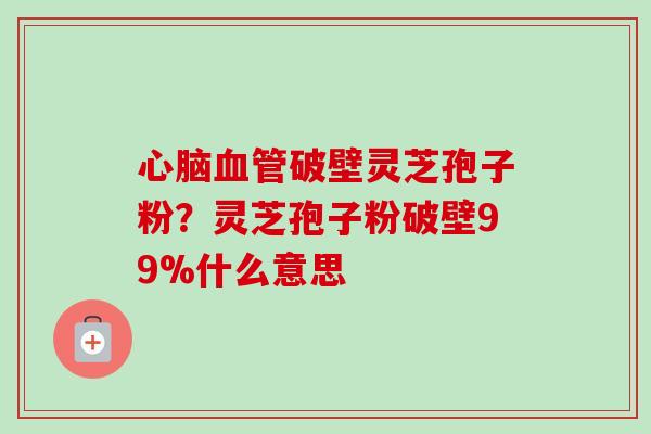 破壁灵芝孢子粉?灵芝孢子粉破壁99%什么意思 破壁灵芝孢子粉?灵芝孢子粉破壁99%什么意思
