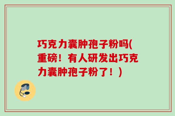 巧克力囊肿孢子粉吗(重磅!有人研发出巧克力囊肿孢子粉了!) 巧克力囊肿孢子粉吗(重磅!有人研发出巧克力囊肿孢子粉了!)