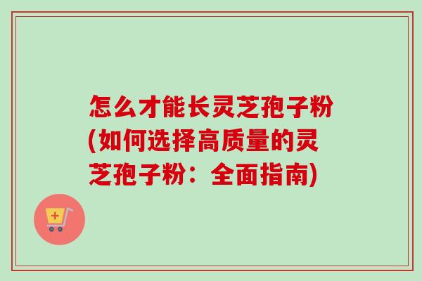怎么才能长灵芝孢子粉(如何选择高质量的灵芝孢子粉：全面指南)