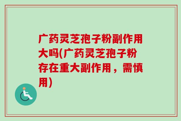 广药灵芝孢子粉副作用大吗(广药灵芝孢子粉存在重大副作用,需慎用) 广药灵芝孢子粉副作用大吗(广药灵芝孢子粉存在重大副作用,需慎用)