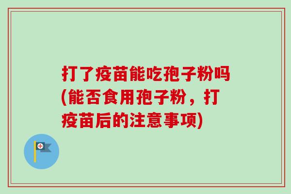 打了疫苗能吃孢子粉吗(能否食用孢子粉，打疫苗后的注意事项)