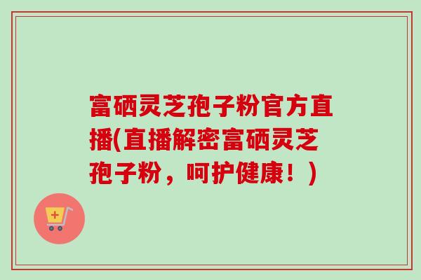 富硒灵芝孢子粉官方直播(直播解密富硒灵芝孢子粉,呵护健康!) 富硒灵芝孢子粉官方直播(直播解密富硒灵芝孢子粉,呵护健康!)