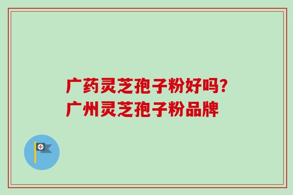 广药灵芝孢子粉好吗?广州灵芝孢子粉品牌 广药灵芝孢子粉好吗?广州灵芝孢子粉品牌