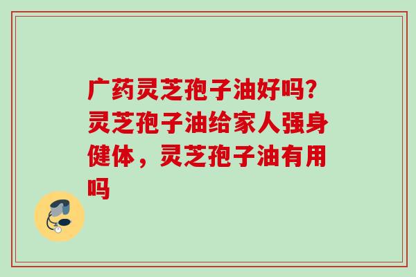 广药灵芝孢子油好吗?灵芝孢子油给家人强身健体,灵芝孢子油有用吗 广药灵芝孢子油好吗?灵芝孢子油给家人强身健体,灵芝孢子油有用吗