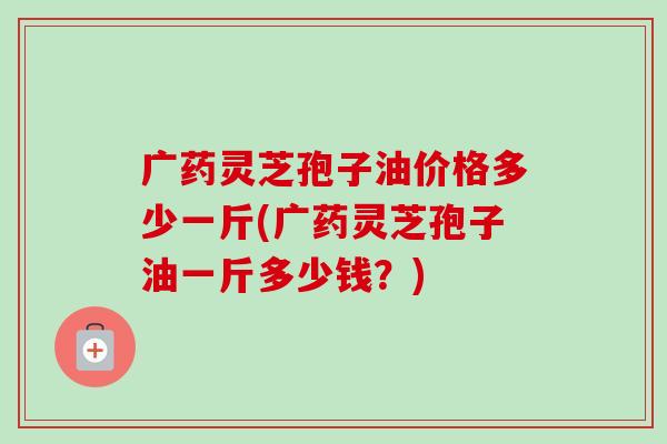 广药灵芝孢子油价格多少一斤(广药灵芝孢子油一斤多少钱？)
