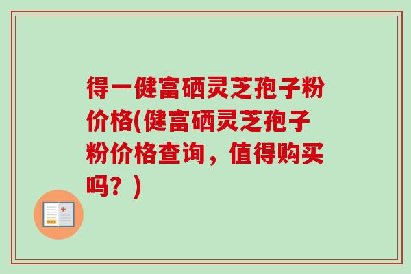 得一健富硒灵芝孢子粉价格(健富硒灵芝孢子粉价格查询，值得购买吗？)