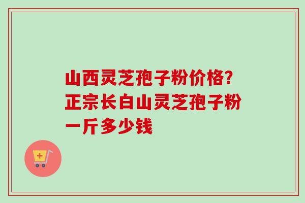 山西灵芝孢子粉价格?正宗长白山灵芝孢子粉一斤多少钱 山西灵芝孢子粉价格?正宗长白山灵芝孢子粉一斤多少钱