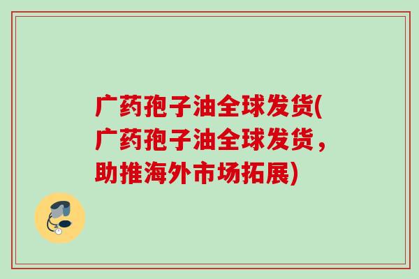 广药孢子油全球发货(广药孢子油全球发货，助推海外市场拓展)