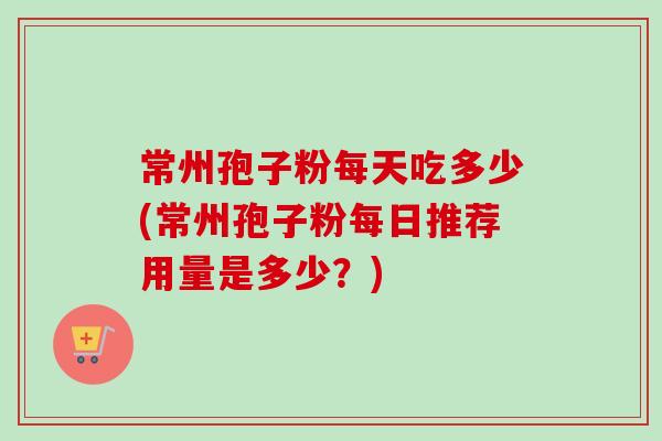 常州孢子粉每天吃多少(常州孢子粉每日推荐用量是多少?) 常州孢子粉每天吃多少(常州孢子粉每日推荐用量是多少?)