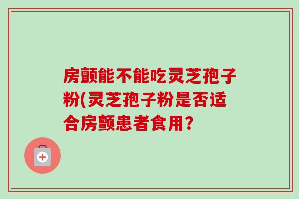 房颤能不能吃灵芝孢子粉(灵芝孢子粉是否适合房颤患者食用? 房颤能不能吃灵芝孢子粉(灵芝孢子粉是否适合房颤患者食用?