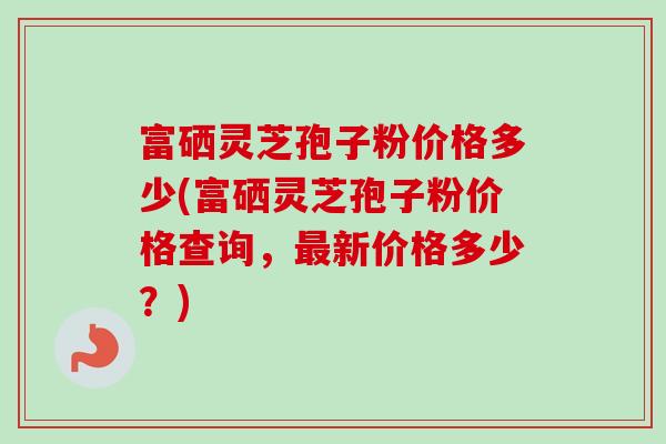 富硒灵芝孢子粉价格多少(富硒灵芝孢子粉价格查询,新价格多少?) 富硒灵芝孢子粉价格多少(富硒灵芝孢子粉价格查询,新价格多少?)