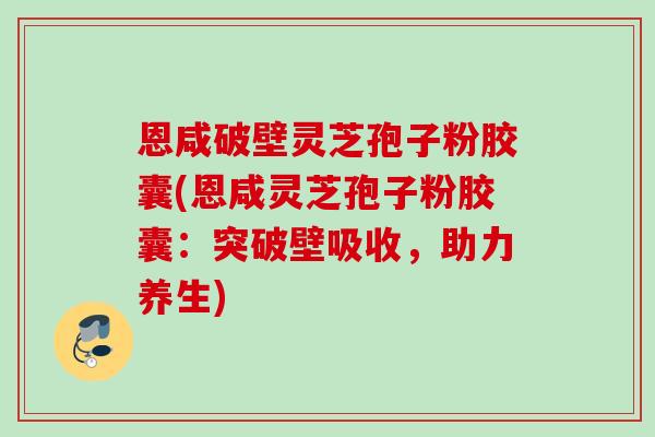 恩咸破壁灵芝孢子粉胶囊(恩咸灵芝孢子粉胶囊:突破壁吸收,助力养生) 恩咸破壁灵芝孢子粉胶囊(恩咸灵芝孢子粉胶囊:突破壁吸收,助力养生)