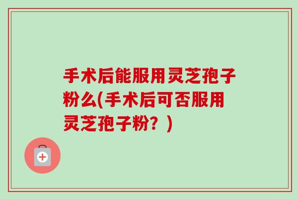 手术后能服用灵芝孢子粉么(手术后可否服用灵芝孢子粉?) 手术后能服用灵芝孢子粉么(手术后可否服用灵芝孢子粉?)