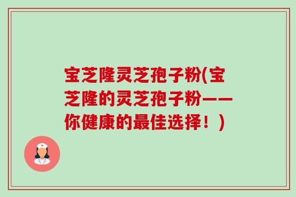 宝芝隆灵芝孢子粉(宝芝隆的灵芝孢子粉——你健康的佳选择!) 宝芝隆灵芝孢子粉(宝芝隆的灵芝孢子粉——你健康的佳选择!)