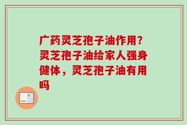广药灵芝孢子油作用？灵芝孢子油给家人强身健体，灵芝孢子油有用吗