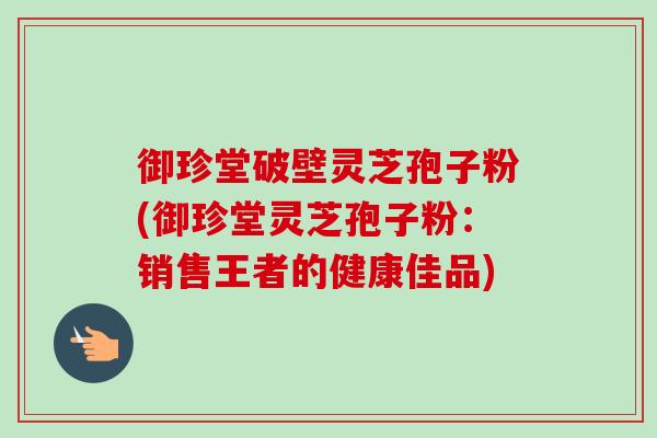 御珍堂破壁灵芝孢子粉(御珍堂灵芝孢子粉:销售王者的健康佳品) 御珍堂破壁灵芝孢子粉(御珍堂灵芝孢子粉:销售王者的健康佳品)