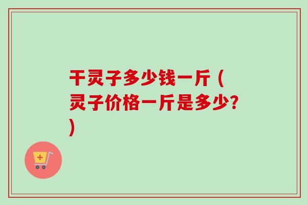 干灵子多少钱一斤 (灵子价格一斤是多少?) 干灵子多少钱一斤 (灵子价格一斤是多少?)