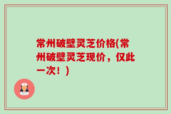 常州破壁灵芝价格(常州破壁灵芝现价，仅此一次！)