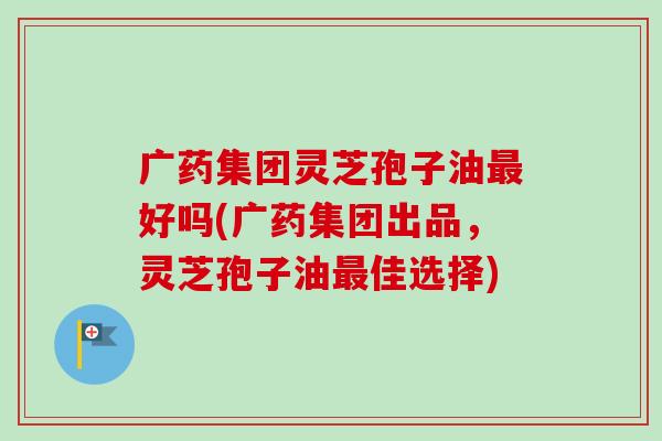 广药集团灵芝孢子油好吗(广药集团出品，灵芝孢子油佳选择)
