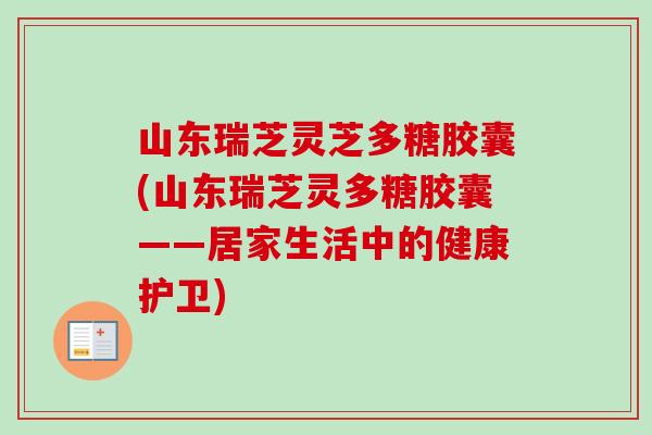 山东瑞芝灵芝多糖胶囊(山东瑞芝灵多糖胶囊——居家生活中的健康护卫)