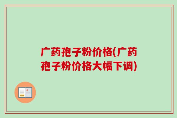 广药孢子粉价格(广药孢子粉价格大幅下调)