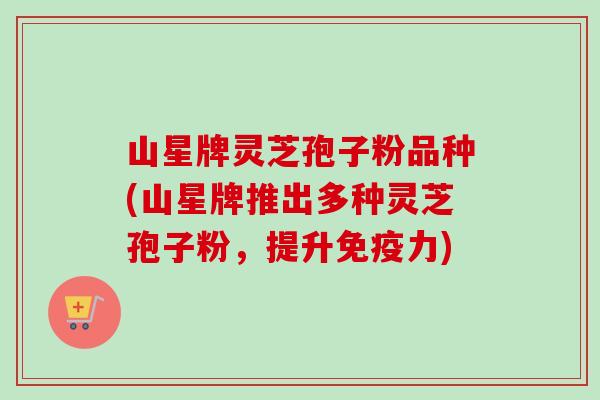 山星牌灵芝孢子粉品种(山星牌推出多种灵芝孢子粉,提升免疫力) 山星牌灵芝孢子粉品种(山星牌推出多种灵芝孢子粉,提升免疫力)