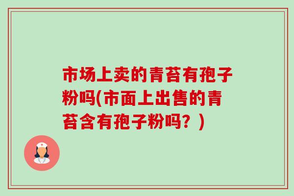 市场上卖的青苔有孢子粉吗(市面上出售的青苔含有孢子粉吗？)
