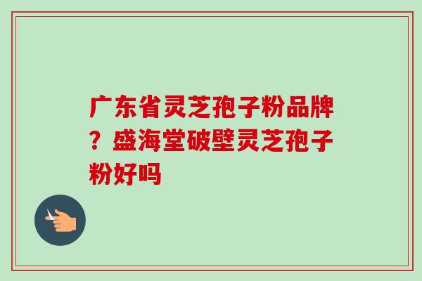 广东省灵芝孢子粉品牌?盛海堂破壁灵芝孢子粉好吗 广东省灵芝孢子粉品牌?盛海堂破壁灵芝孢子粉好吗