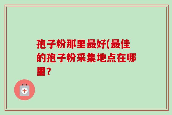 孢子粉那里好(佳的孢子粉采集地点在哪里? 孢子粉那里好(佳的孢子粉采集地点在哪里?