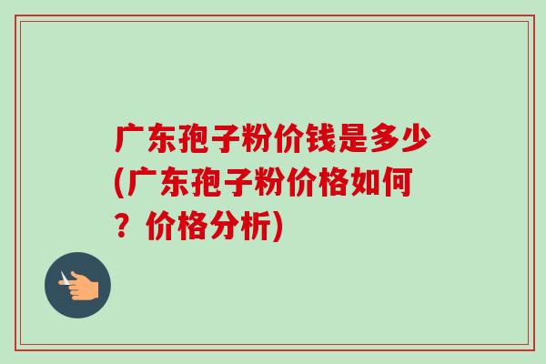 广东孢子粉价钱是多少(广东孢子粉价格如何?价格分析) 广东孢子粉价钱是多少(广东孢子粉价格如何?价格分析)