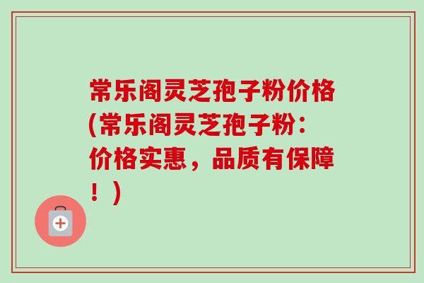 常乐阁灵芝孢子粉价格(常乐阁灵芝孢子粉:价格实惠,品质有保障!) 常乐阁灵芝孢子粉价格(常乐阁灵芝孢子粉:价格实惠,品质有保障!)