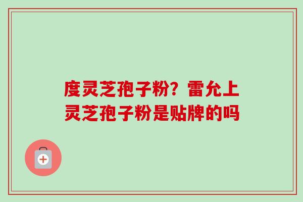 度灵芝孢子粉?雷允上灵芝孢子粉是贴牌的吗 度灵芝孢子粉?雷允上灵芝孢子粉是贴牌的吗
