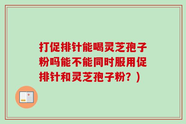 打促排针能喝灵芝孢子粉吗能不能同时服用促排针和灵芝孢子粉?) 打促排针能喝灵芝孢子粉吗能不能同时服用促排针和灵芝孢子粉?)