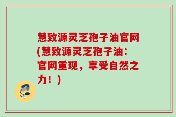 慧致源灵芝孢子油官网(慧致源灵芝孢子油:官网重现,享受自然之力!) 慧致源灵芝孢子油官网(慧致源灵芝孢子油:官网重现,享受自然之力!)