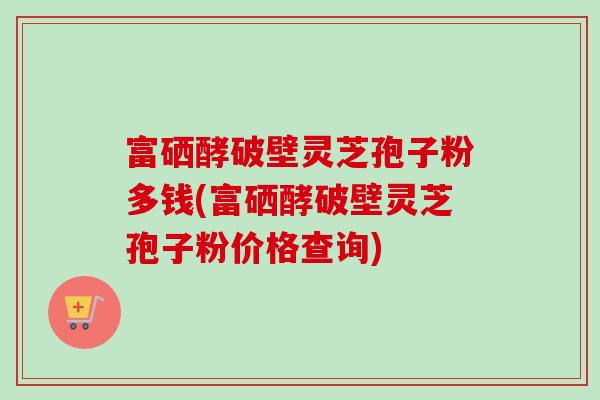 富硒酵破壁灵芝孢子粉多钱(富硒酵破壁灵芝孢子粉价格查询) 富硒酵破壁灵芝孢子粉多钱(富硒酵破壁灵芝孢子粉价格查询)