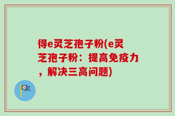 得e灵芝孢子粉(e灵芝孢子粉:提高免疫力,解决问题) 得e灵芝孢子粉(e灵芝孢子粉:提高免疫力,解决问题)