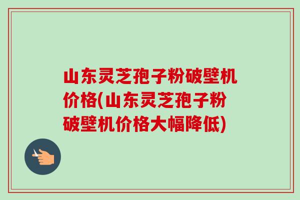 山东灵芝孢子粉破壁机价格(山东灵芝孢子粉破壁机价格大幅降低) 山东灵芝孢子粉破壁机价格(山东灵芝孢子粉破壁机价格大幅降低)