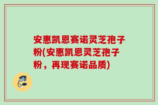 安惠凯恩赛诺灵芝孢子粉(安惠凯恩灵芝孢子粉，再现赛诺品质)