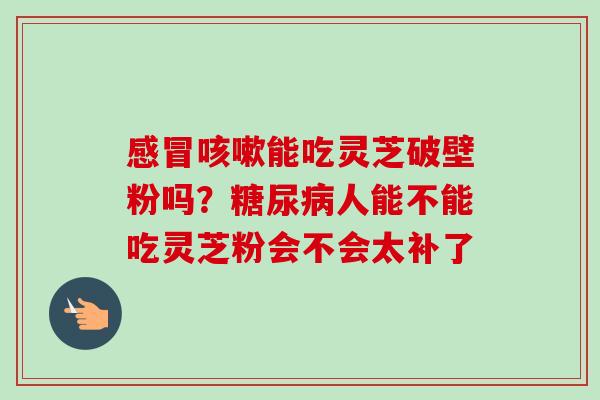 能吃灵芝破壁粉吗?人能不能吃灵芝粉会不会太补了 能吃灵芝破壁粉吗?人能不能吃灵芝粉会不会太补了