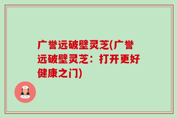 广誉远破壁灵芝(广誉远破壁灵芝:打开更好健康之门) 广誉远破壁灵芝(广誉远破壁灵芝:打开更好健康之门)