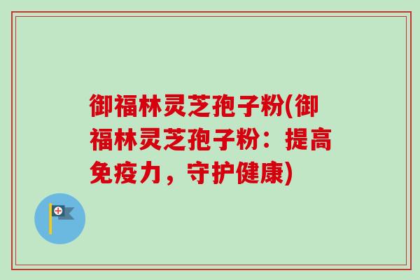 御福林灵芝孢子粉(御福林灵芝孢子粉:提高免疫力,守护健康) 御福林灵芝孢子粉(御福林灵芝孢子粉:提高免疫力,守护健康)