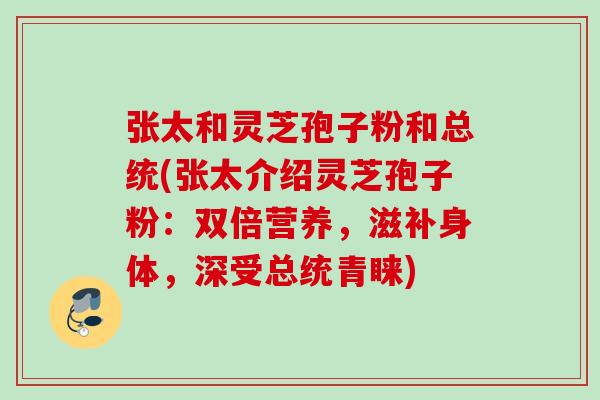 张太和灵芝孢子粉和总统(张太介绍灵芝孢子粉:双倍营养,滋补身体,深受总统青睐) 张太和灵芝孢子粉和总统(张太介绍灵芝孢子粉:双倍营养,滋补身体,深受总统青睐)