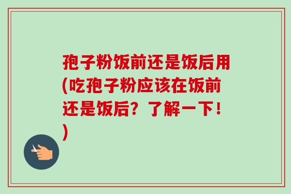 孢子粉饭前还是饭后用(吃孢子粉应该在饭前还是饭后?了解一下!) 孢子粉饭前还是饭后用(吃孢子粉应该在饭前还是饭后?了解一下!)