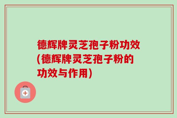德辉牌灵芝孢子粉功效(德辉牌灵芝孢子粉的功效与作用)