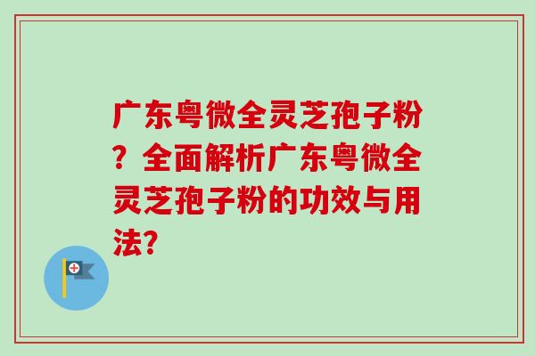 广东粤微全灵芝孢子粉?全面解析广东粤微全灵芝孢子粉的功效与用法? 广东粤微全灵芝孢子粉?全面解析广东粤微全灵芝孢子粉的功效与用法?