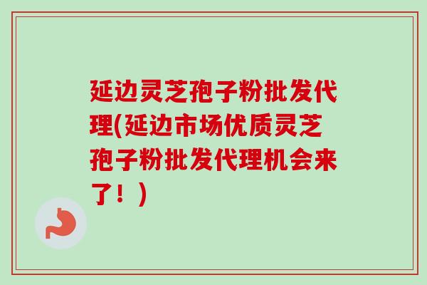 延边灵芝孢子粉批发代理(延边市场优质灵芝孢子粉批发代理机会来了！)
